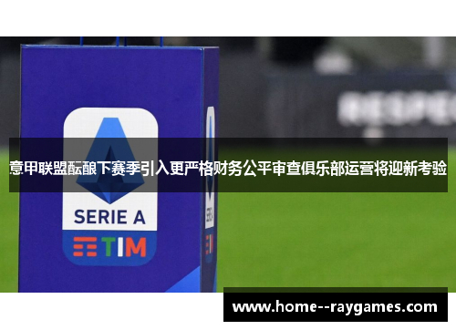 意甲联盟酝酿下赛季引入更严格财务公平审查俱乐部运营将迎新考验