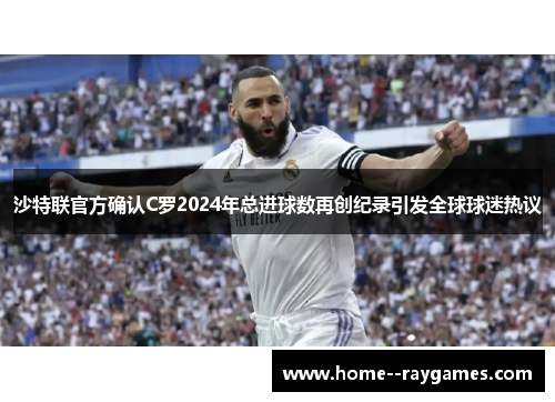 沙特联官方确认C罗2024年总进球数再创纪录引发全球球迷热议