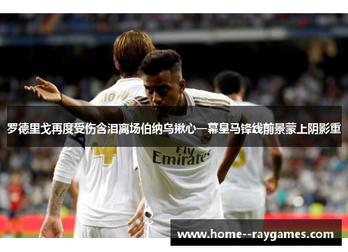 罗德里戈再度受伤含泪离场伯纳乌揪心一幕皇马锋线前景蒙上阴影重 罗德里戈再度受伤含泪离场伯纳乌揪心一幕皇马锋线前景蒙上阴影重
