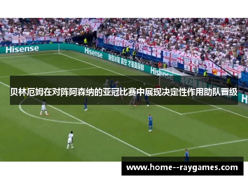 贝林厄姆在对阵阿森纳的亚冠比赛中展现决定性作用助队晋级