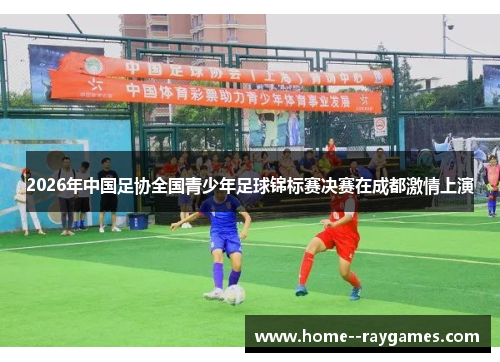 2026年中国足协全国青少年足球锦标赛决赛在成都激情上演