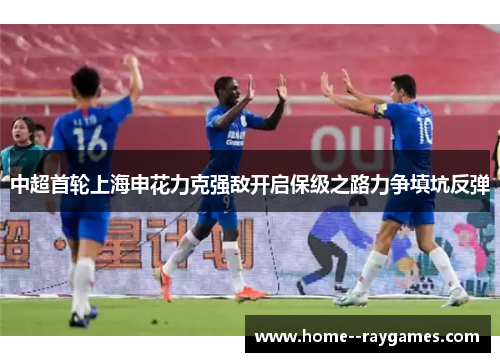 中超首轮上海申花力克强敌开启保级之路力争填坑反弹