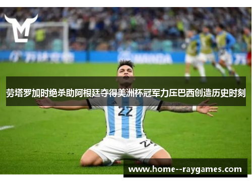 劳塔罗加时绝杀助阿根廷夺得美洲杯冠军力压巴西创造历史时刻