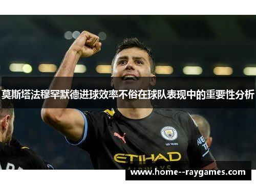 莫斯塔法穆罕默德进球效率不俗在球队表现中的重要性分析 莫斯塔法穆罕默德进球效率不俗在球队表现中的重要性分析